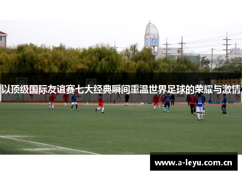 以顶级国际友谊赛七大经典瞬间重温世界足球的荣耀与激情